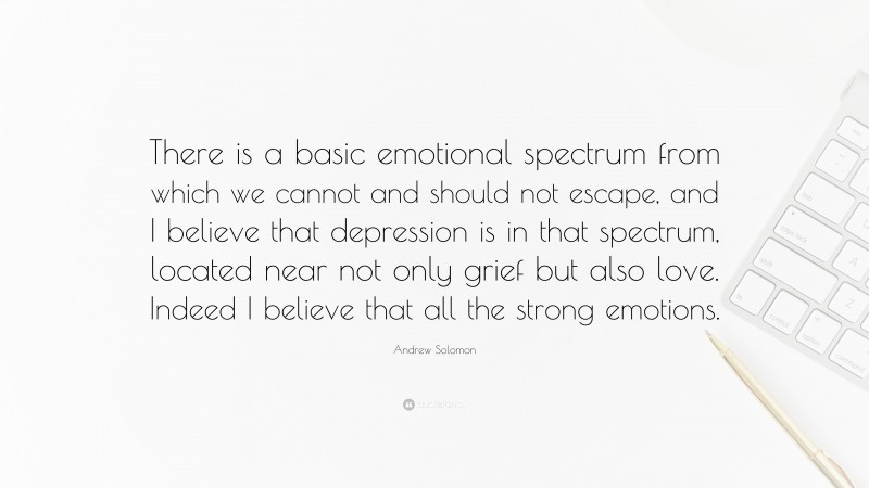 Andrew Solomon Quote: “There is a basic emotional spectrum from which we cannot and should not escape, and I believe that depression is in that spectrum, located near not only grief but also love. Indeed I believe that all the strong emotions.”