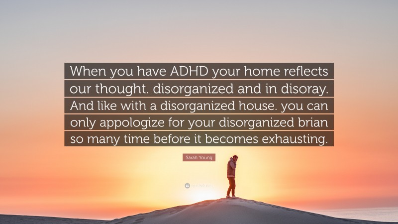 Sarah Young Quote: “When you have ADHD your home reflects our thought. disorganized and in disoray. And like with a disorganized house. you can only appologize for your disorganized brian so many time before it becomes exhausting.”