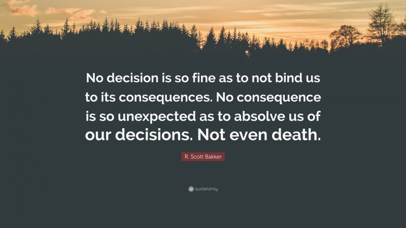 R. Scott Bakker Quote: “No decision is so fine as to not bind us to its consequences. No consequence is so unexpected as to absolve us of our decisions. Not even death.”