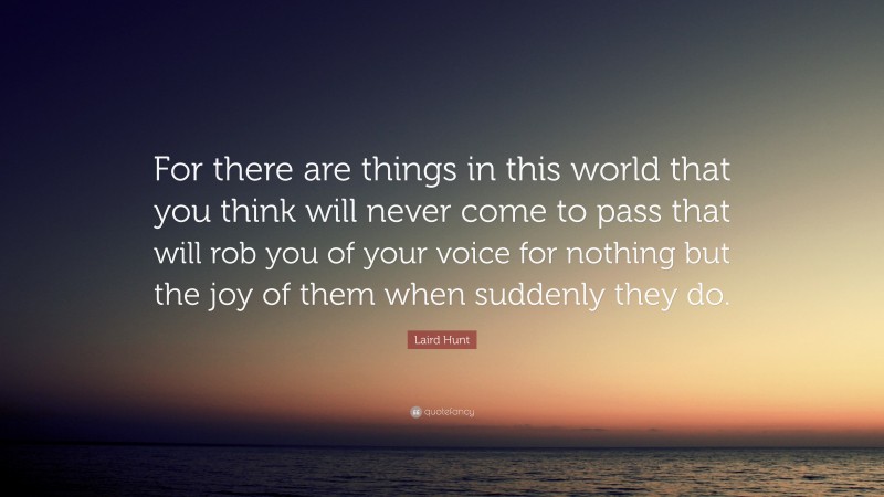 Laird Hunt Quote: “For there are things in this world that you think will never come to pass that will rob you of your voice for nothing but the joy of them when suddenly they do.”