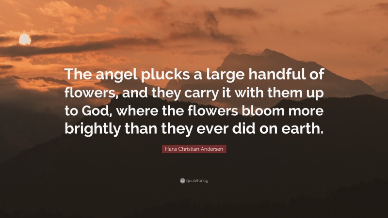 Hans Christian Andersen Quote: “The angel plucks a large handful of flowers, and they carry it with them up to God, where the flowers bloom more brightly than they ever did on earth.”