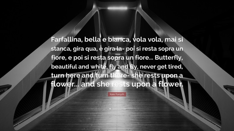 Kate Forsyth Quote: “Farfallina, bella e bianca, vola vola, mai si stanca, gira qua, e gira la- poi si resta sopra un fiore, e poi si resta sopra un fiore... Butterfly, beautiful and white, fly and fly, never get tired, turn here and turn there- she rests upon a flower... and she rests upon a flower.”