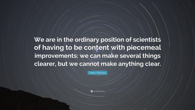 Frank P. Ramsey Quote: “We are in the ordinary position of scientists of having to be content with piecemeal improvements: we can make several things clearer, but we cannot make anything clear.”