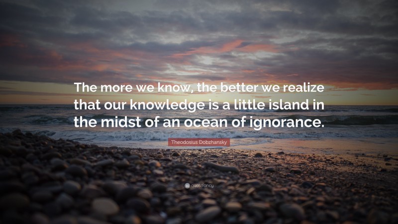 Theodosius Dobzhansky Quote: “The more we know, the better we realize that our knowledge is a little island in the midst of an ocean of ignorance.”