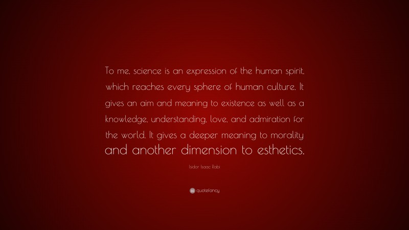Isidor Isaac Rabi Quote: “To me, science is an expression of the human spirit, which reaches every sphere of human culture. It gives an aim and meaning to existence as well as a knowledge, understanding, love, and admiration for the world. It gives a deeper meaning to morality and another dimension to esthetics.”