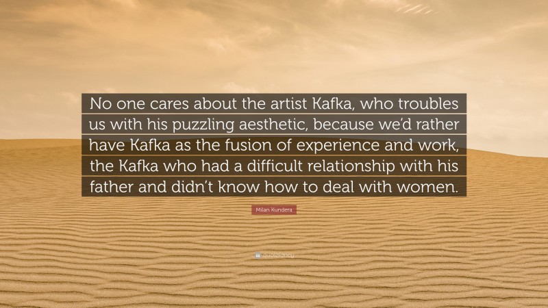 Milan Kundera Quote: “No one cares about the artist Kafka, who troubles us with his puzzling aesthetic, because we’d rather have Kafka as the fusion of experience and work, the Kafka who had a difficult relationship with his father and didn’t know how to deal with women.”