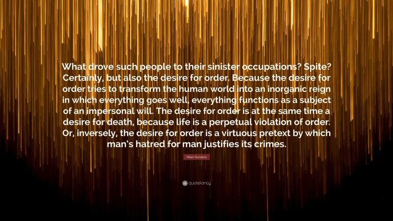 Milan Kundera Quote: “What drove such people to their sinister occupations? Spite? Certainly, but also the desire for order. Because the desire for order tries to transform the human world into an inorganic reign in which everything goes well, everything functions as a subject of an impersonal will. The desire for order is at the same time a desire for death, because life is a perpetual violation of order. Or, inversely, the desire for order is a virtuous pretext by which man’s hatred for man justifies its crimes.”