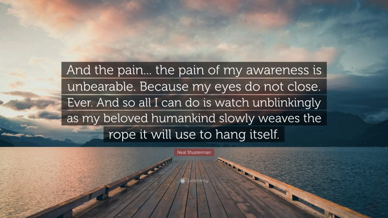 Neal Shusterman Quote: “And the pain... the pain of my awareness is unbearable. Because my eyes do not close. Ever. And so all I can do is watch unblinkingly as my beloved humankind slowly weaves the rope it will use to hang itself.”