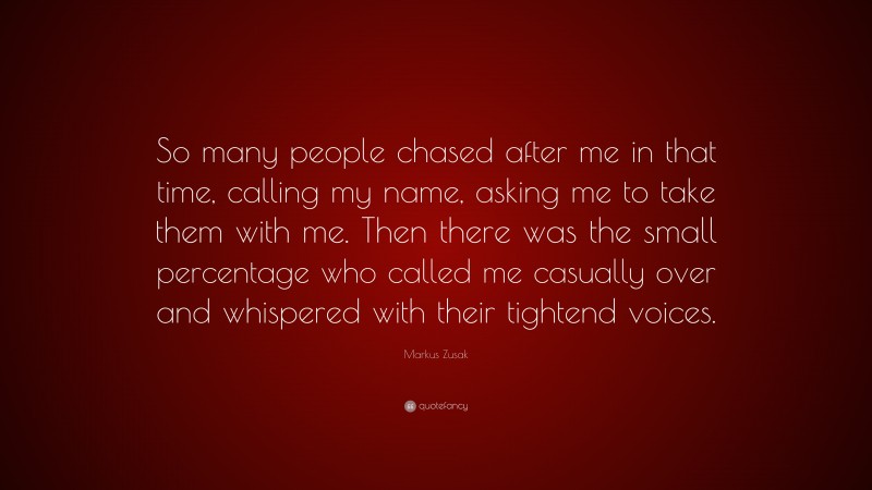 Markus Zusak Quote: “So many people chased after me in that time, calling my name, asking me to take them with me. Then there was the small percentage who called me casually over and whispered with their tightend voices.”