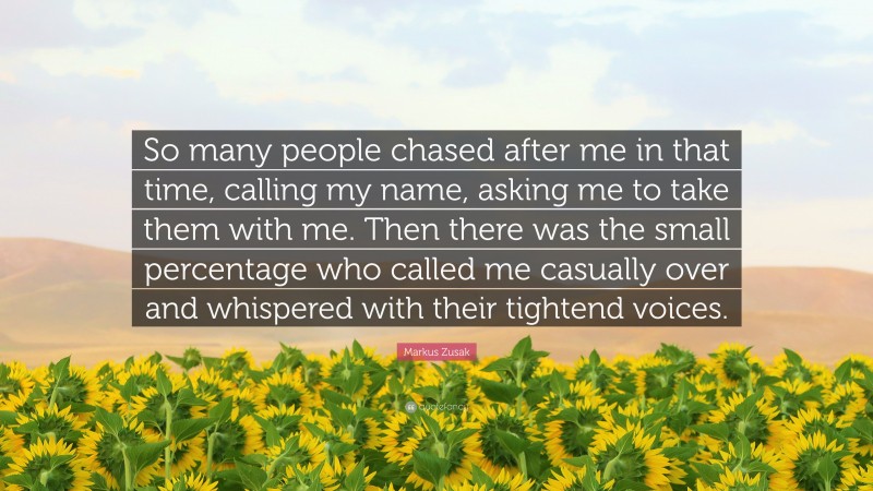 Markus Zusak Quote: “So many people chased after me in that time, calling my name, asking me to take them with me. Then there was the small percentage who called me casually over and whispered with their tightend voices.”