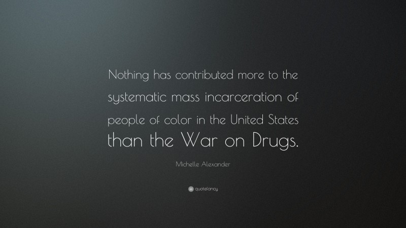 Michelle Alexander Quote: “Nothing has contributed more to the systematic mass incarceration of people of color in the United States than the War on Drugs.”