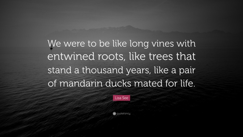 Lisa See Quote: “We were to be like long vines with entwined roots, like trees that stand a thousand years, like a pair of mandarin ducks mated for life.”