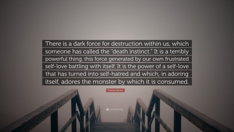 Thomas Merton Quote: “There is a dark force for destruction within us, which someone has called the “death instinct.” It is a terribly powerful thing, this force generated by our own frustrated self-love battling with itself. It is the power of a self-love that has turned into self-hatred and which, in adoring itself, adores the monster by which it is consumed.”