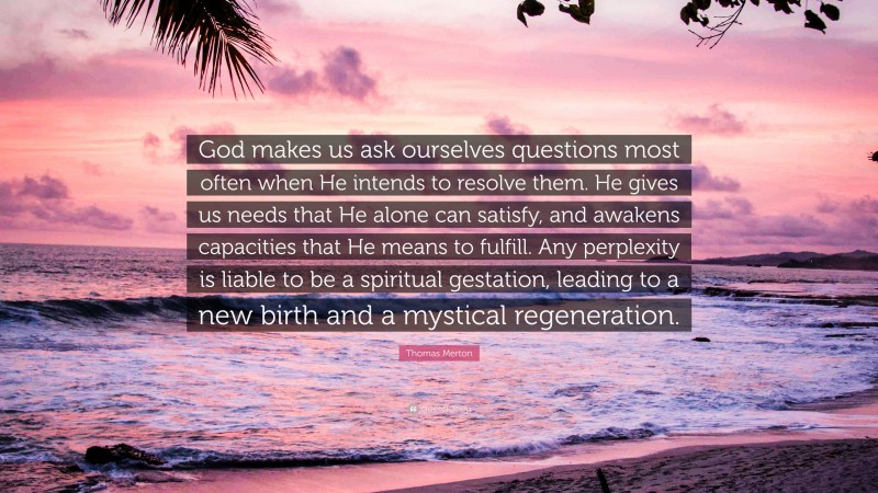 Thomas Merton Quote: “God makes us ask ourselves questions most often when He intends to resolve them. He gives us needs that He alone can satisfy, and awakens capacities that He means to fulfill. Any perplexity is liable to be a spiritual gestation, leading to a new birth and a mystical regeneration.”