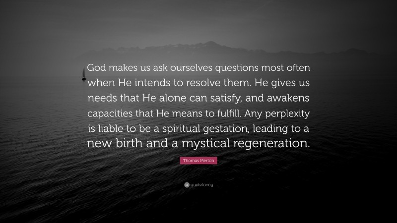 Thomas Merton Quote: “God makes us ask ourselves questions most often when He intends to resolve them. He gives us needs that He alone can satisfy, and awakens capacities that He means to fulfill. Any perplexity is liable to be a spiritual gestation, leading to a new birth and a mystical regeneration.”