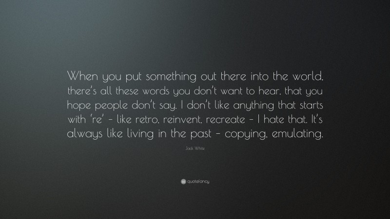 Jack White Quote: “When you put something out there into the world, there’s all these words you don’t want to hear, that you hope people don’t say. I don’t like anything that starts with ‘re’ – like retro, reinvent, recreate – I hate that. It’s always like living in the past – copying, emulating.”