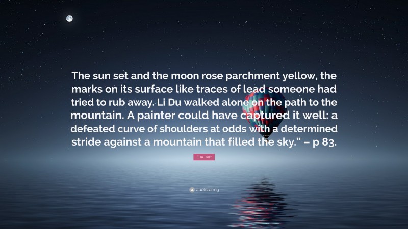 Elsa Hart Quote: “The sun set and the moon rose parchment yellow, the marks on its surface like traces of lead someone had tried to rub away. Li Du walked alone on the path to the mountain. A painter could have captured it well: a defeated curve of shoulders at odds with a determined stride against a mountain that filled the sky.” – p 83.”