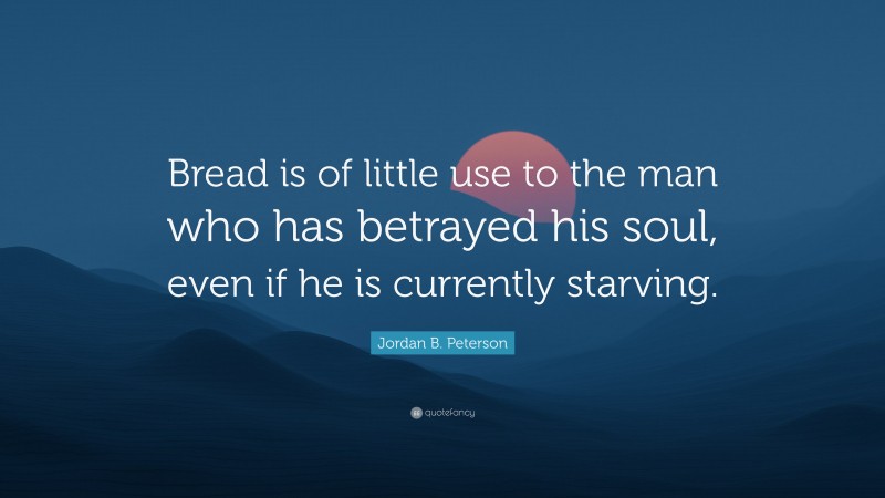 Jordan B. Peterson Quote: “Bread is of little use to the man who has betrayed his soul, even if he is currently starving.”