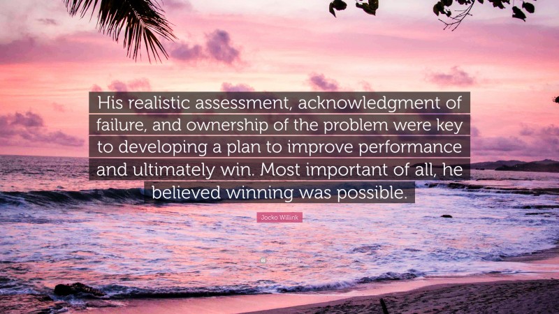 Jocko Willink Quote: “His realistic assessment, acknowledgment of failure, and ownership of the problem were key to developing a plan to improve performance and ultimately win. Most important of all, he believed winning was possible.”