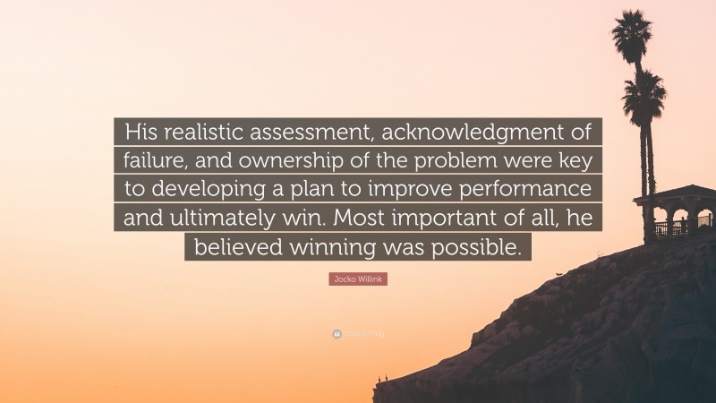 Jocko Willink Quote: “His realistic assessment, acknowledgment of failure, and ownership of the problem were key to developing a plan to improve performance and ultimately win. Most important of all, he believed winning was possible.”