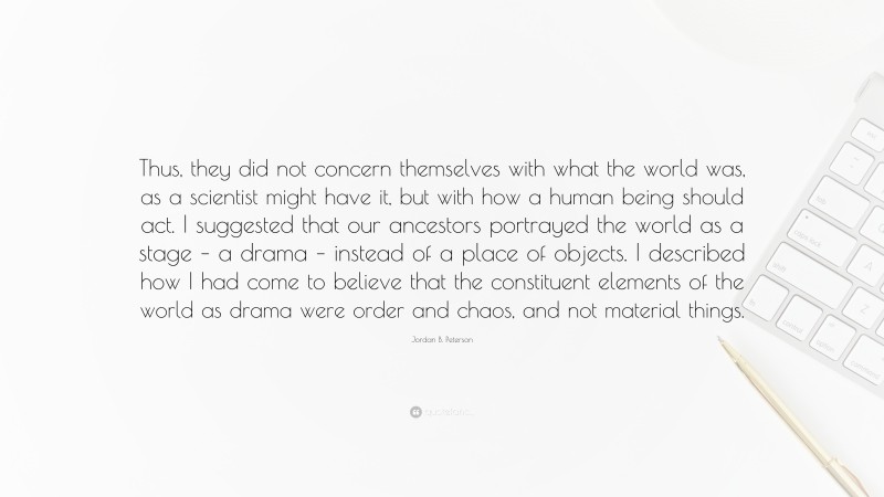 Jordan B. Peterson Quote: “Thus, they did not concern themselves with what the world was, as a scientist might have it, but with how a human being should act. I suggested that our ancestors portrayed the world as a stage – a drama – instead of a place of objects. I described how I had come to believe that the constituent elements of the world as drama were order and chaos, and not material things.”