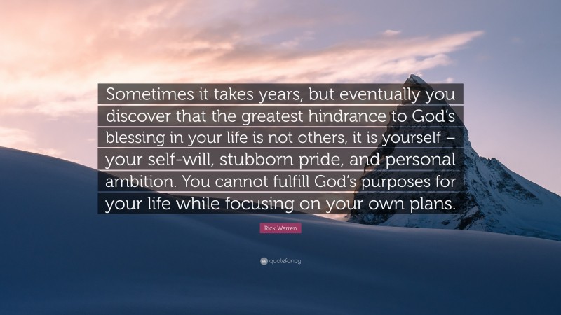 Rick Warren Quote: “Sometimes it takes years, but eventually you discover that the greatest hindrance to God’s blessing in your life is not others, it is yourself – your self-will, stubborn pride, and personal ambition. You cannot fulfill God’s purposes for your life while focusing on your own plans.”