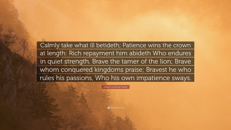Johann Gottfried Herder Quote: “Calmly take what ill betideth; Patience wins the crown at length: Rich repayment him abideth Who endures in quiet strength. Brave the tamer of the lion; Brave whom conquered kingdoms praise; Bravest he who rules his passions, Who his own impatience sways.”