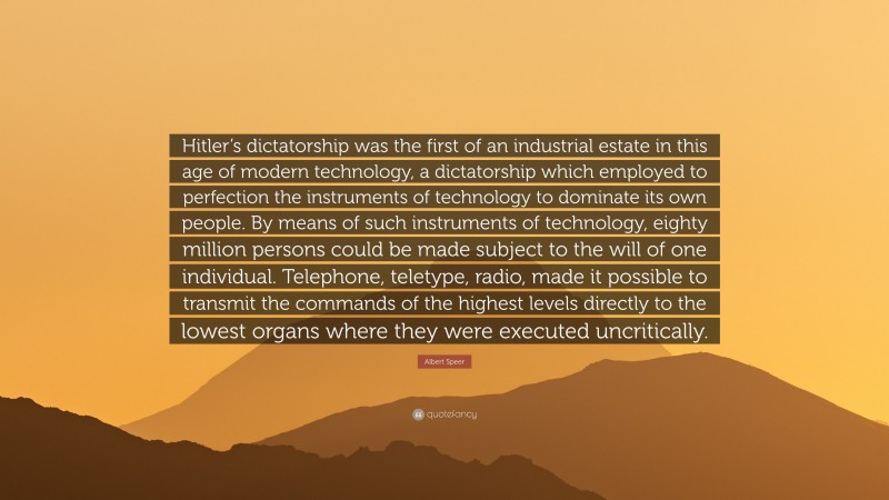 Albert Speer Quote: “Hitler’s dictatorship was the first of an industrial estate in this age of modern technology, a dictatorship which employed to perfection the instruments of technology to dominate its own people. By means of such instruments of technology, eighty million persons could be made subject to the will of one individual. Telephone, teletype, radio, made it possible to transmit the commands of the highest levels directly to the lowest organs where they were executed uncritically.”