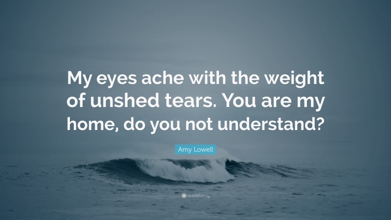 Amy Lowell Quote: “My eyes ache with the weight of unshed tears. You are my home, do you not understand?”