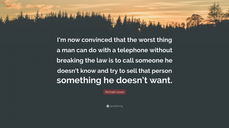 Michael Lewis Quote: “I’m now convinced that the worst thing a man can do with a telephone without breaking the law is to call someone he doesn’t know and try to sell that person something he doesn’t want.”