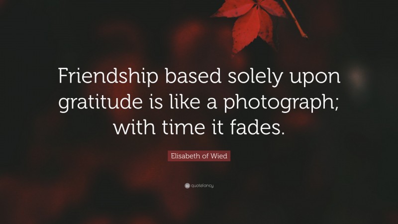 Elisabeth of Wied Quote: “Friendship based solely upon gratitude is like a photograph; with time it fades.”
