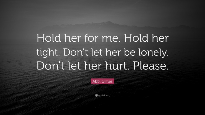 Abbi Glines Quote: “Hold her for me. Hold her tight. Don’t let her be lonely. Don’t let her hurt. Please.”
