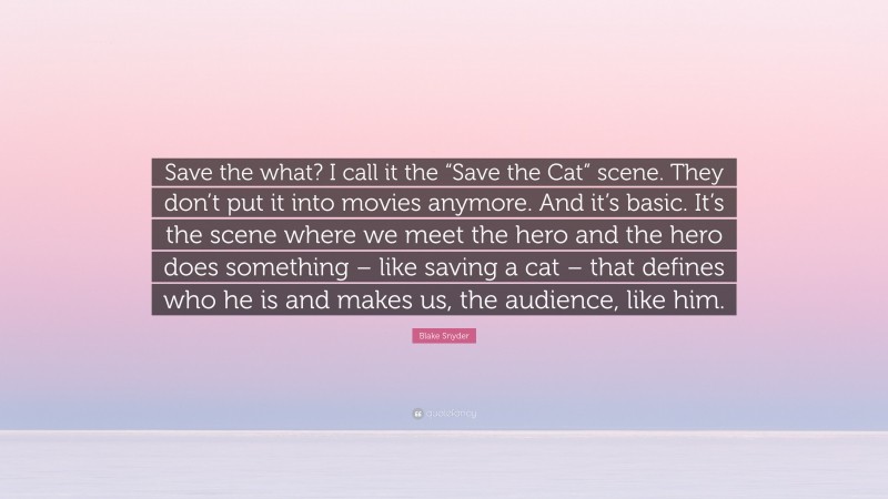 Blake Snyder Quote: “Save the what? I call it the “Save the Cat” scene. They don’t put it into movies anymore. And it’s basic. It’s the scene where we meet the hero and the hero does something – like saving a cat – that defines who he is and makes us, the audience, like him.”