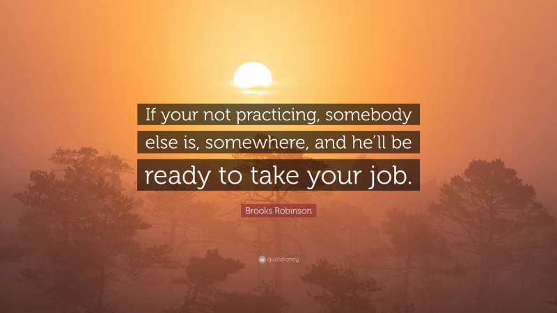 Brooks Robinson Quote: “If your not practicing, somebody else is, somewhere, and he’ll be ready to take your job.”