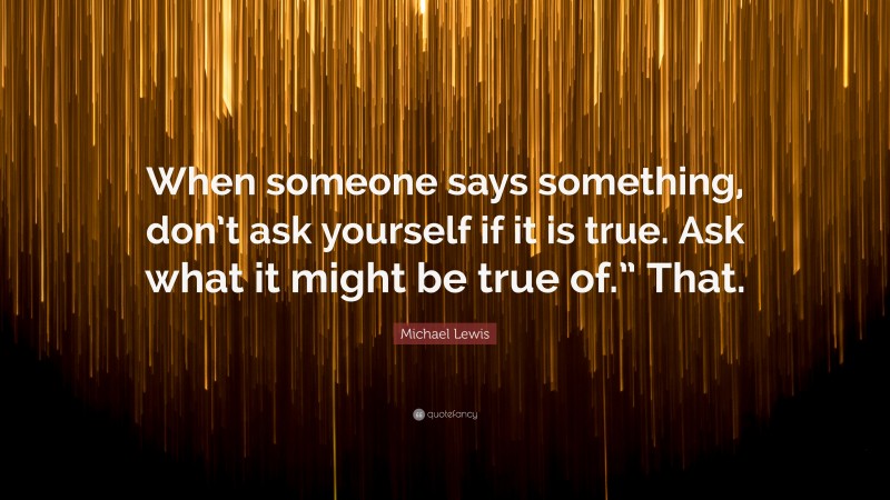 Michael Lewis Quote: “When someone says something, don’t ask yourself if it is true. Ask what it might be true of.” That.”