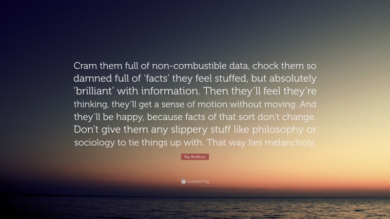 Ray Bradbury Quote: “Cram them full of non-combustible data, chock them so damned full of ‘facts’ they feel stuffed, but absolutely ‘brilliant’ with information. Then they’ll feel they’re thinking, they’ll get a sense of motion without moving. And they’ll be happy, because facts of that sort don’t change. Don’t give them any slippery stuff like philosophy or sociology to tie things up with. That way lies melancholy.”