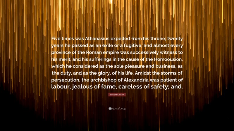 Edward Gibbon Quote: “Five times was Athanasius expelled from his throne; twenty years he passed as an exile or a fugitive; and almost every province of the Roman empire was successively witness to his merit, and his sufferings in the cause of the Homoousion, which he considered as the sole pleasure and business, as the duty, and as the glory, of his life. Amidst the storms of persecution, the archbishop of Alexandria was patient of labour, jealous of fame, careless of safety; and.”