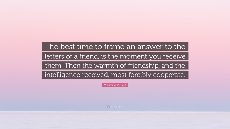 William Shenstone Quote: “The best time to frame an answer to the letters of a friend, is the moment you receive them. Then the warmth of friendship, and the intelligence received, most forcibly cooperate.”