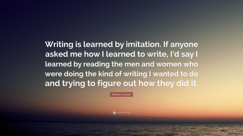 William Zinsser Quote: “Writing is learned by imitation. If anyone asked me how I learned to write, I’d say I learned by reading the men and women who were doing the kind of writing I wanted to do and trying to figure out how they did it.”