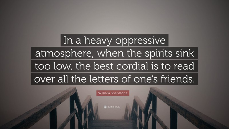 William Shenstone Quote: “In a heavy oppressive atmosphere, when the spirits sink too low, the best cordial is to read over all the letters of one’s friends.”