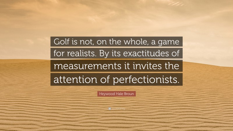 Heywood Hale Broun Quote: “Golf is not, on the whole, a game for realists. By its exactitudes of measurements it invites the attention of perfectionists.”