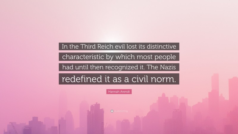 Hannah Arendt Quote: “In the Third Reich evil lost its distinctive characteristic by which most people had until then recognized it. The Nazis redefined it as a civil norm.”