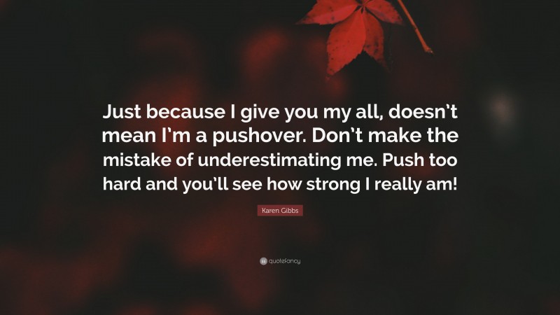 Karen Gibbs Quote: “Just because I give you my all, doesn’t mean I’m a pushover. Don’t make the mistake of underestimating me. Push too hard and you’ll see how strong I really am!”