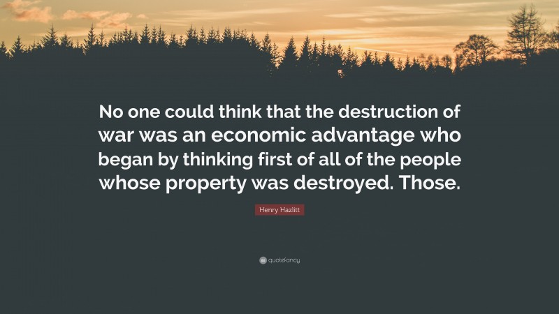 Henry Hazlitt Quote: “No one could think that the destruction of war was an economic advantage who began by thinking first of all of the people whose property was destroyed. Those.”