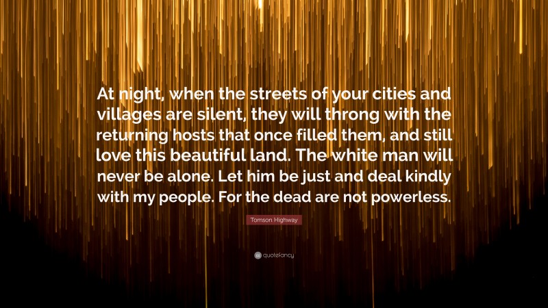 Tomson Highway Quote: “At night, when the streets of your cities and villages are silent, they will throng with the returning hosts that once filled them, and still love this beautiful land. The white man will never be alone. Let him be just and deal kindly with my people. For the dead are not powerless.”