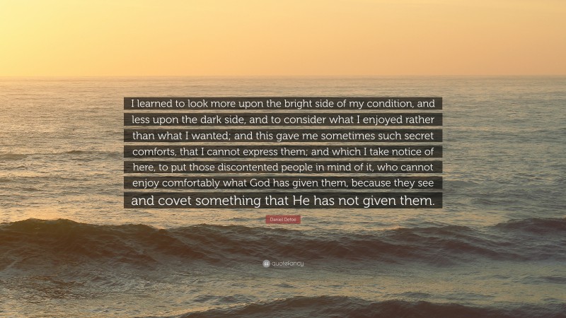 Daniel Defoe Quote: “I learned to look more upon the bright side of my condition, and less upon the dark side, and to consider what I enjoyed rather than what I wanted; and this gave me sometimes such secret comforts, that I cannot express them; and which I take notice of here, to put those discontented people in mind of it, who cannot enjoy comfortably what God has given them, because they see and covet something that He has not given them.”