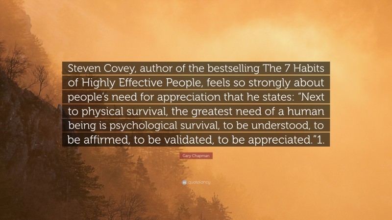 Gary Chapman Quote: “Steven Covey, author of the bestselling The 7 Habits of Highly Effective People, feels so strongly about people’s need for appreciation that he states: “Next to physical survival, the greatest need of a human being is psychological survival, to be understood, to be affirmed, to be validated, to be appreciated.”1.”