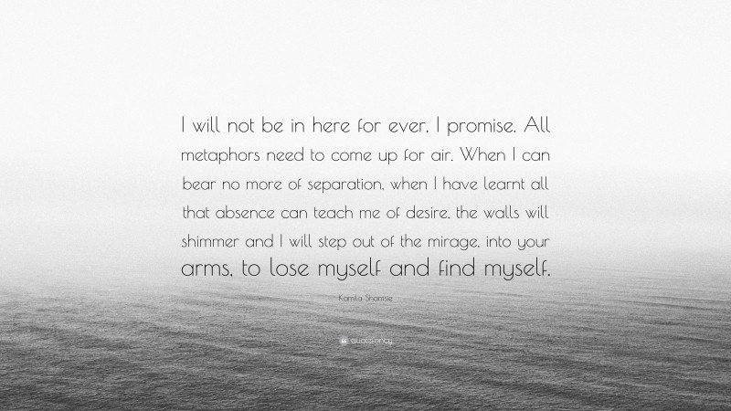 Kamila Shamsie Quote: “I will not be in here for ever, I promise. All metaphors need to come up for air. When I can bear no more of separation, when I have learnt all that absence can teach me of desire, the walls will shimmer and I will step out of the mirage, into your arms, to lose myself and find myself.”