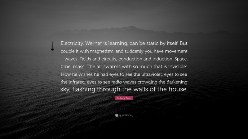 Anthony Doerr Quote: “Electricity, Werner is learning, can be static by itself. But couple it with magnetism, and suddenly you have movement – waves. Fields and circuits, conduction and induction. Space, time, mass. The air swarms with so much that is invisible! How he wishes he had eyes to see the ultraviolet, eyes to see the infrared, eyes to see radio waves crowding the darkening sky, flashing through the walls of the house.”