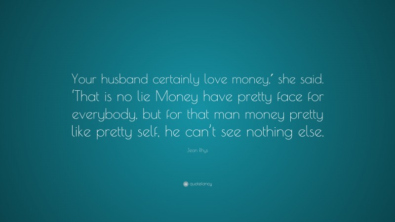 Jean Rhys Quote: “Your husband certainly love money,′ she said. ‘That is no lie Money have pretty face for everybody, but for that man money pretty like pretty self, he can’t see nothing else.”